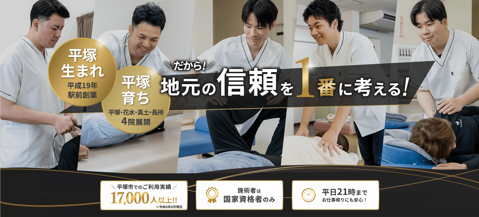 平塚生まれ平成19年駅前創業 平塚育ち 平塚・花水・真土・長持4院展開 だから！地元の信頼を1番に考える！平塚市でのご利用実績17,000人以上！！※令和8年8月現在 施術者は国家資格者のみ 平日21時までお仕事帰りにも安心！