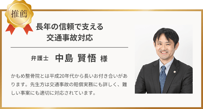 長年の信頼で支える交通事故対応 弁護士 中島賢悟様 かもめ整骨院とは平成20年代から長いお付き合いがあります。先生方は交通事故の賠償実務にも詳しく、難しい事案にも適切に対応されています。